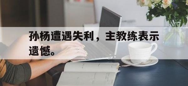 九城游戏中心官网-孙杨遭遇失利，主教练表示遗憾。