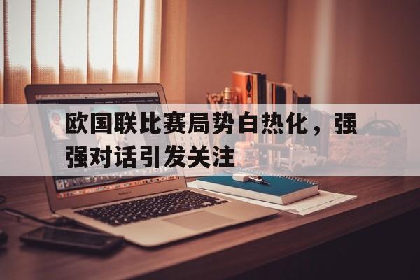 欧国联比赛局势白热化，强强对话引发关注