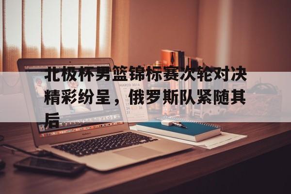 北极杯男篮锦标赛次轮对决精彩纷呈，俄罗斯队紧随其后