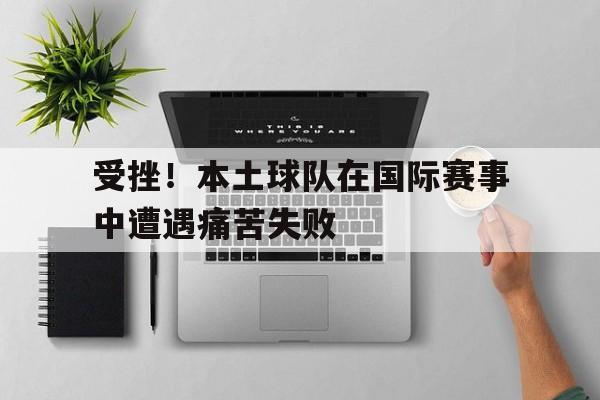 受挫！本土球队在国际赛事中遭遇痛苦失败