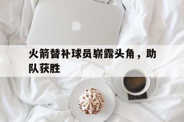 火箭替补球员崭露头角，助队获胜