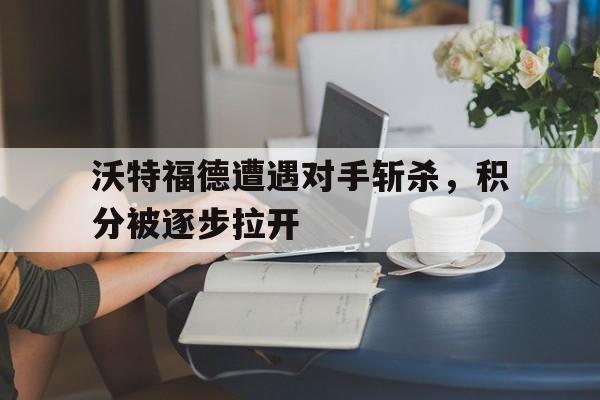 沃特福德遭遇对手斩杀，积分被逐步拉开